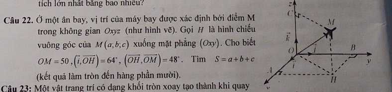 tích lớn nhất bảng bao nhiều? 
Câu 22. Ở một ân bay, vị trí của máy bay được xác định bởi điểm M (
M
trong không gian Oxyz (như hình vẽ). Gọi H là hình chiếu 
vuông góc của M(a;b;c) xuống mặt phẳng (Oxy). Cho biết 
O 
B
OM=50, (vector i, vector OH)=64°, (vector OH, vector OM)=48°. Tìm S=a+b+c
(kết quả làm tròn đến hàng phần mười). 
A 
11 
Câu 23: Một vật trang trí có dang khối tròn xoay tạo thành khi quay