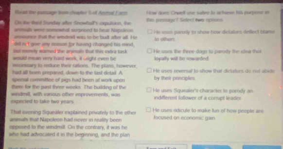 iead the pamage fron chapter 5 of Animal Form How does Crwell use satire to acteve his purpose in
Ots the thed Sunday after Snowball's expulsion, the this pasisage? Select two options
annalls were somewhal surprised to hear Napoleon He uses parorly to show how dictaters deflect blame
onnoumce that the windrail was to be built after all. He
did net give any reason for hiving changed his mind. to others
bul meely warned the arymals that this extra task He uses the three dogs to parody the idea that
would mean very hard work, it usight even be loyally will be rewarded
necessary to reduce their rations. The plans, however,
had all been prepared, down to the last detail. A He uses reversal to show that dictators do not abide
special committee of pigs had been at work upon by their principles
them for the past three weeks. The building of the He uses Squealer's character to parody an
windmill, with various other improvements, was indiflerent follower of a corrupt leader
expected to take two years 
That evening Squealer explained privately to the other He uses ridicule to make fun of how people are
animals that Napoleon had never in reality been focused on economic gain.
opposed to the windmill. On the contrary, it was he
who had advocated it in the beginning, and the plan