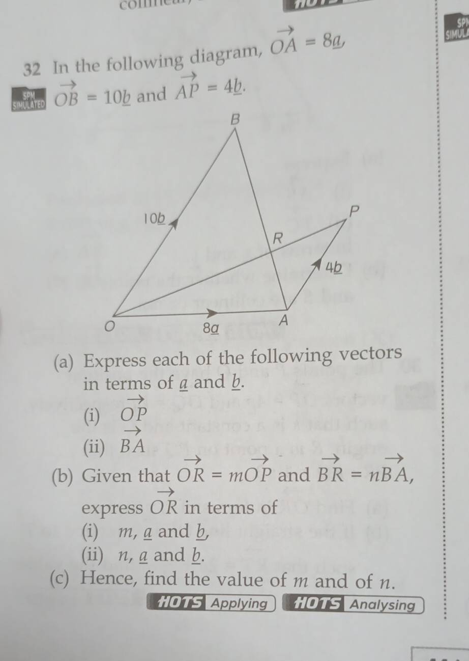 co 
32 In the following diagram, vector OA=8_ a, 
we vector OB=10_ b and vector AP=4_ b. 
(a) Express each of the following vectors 
in terms of a and b. 
(i) vector OP
(ii) vector BA
(b) Given that vector OR=mvector OP and vector BR=nvector BA, 
express vector OR in terms of 
(i) m, g and b, 
(ii) n, a and b. 
(c) Hence, find the value of m and of n. 
HOTS Applying HOTS Analysing