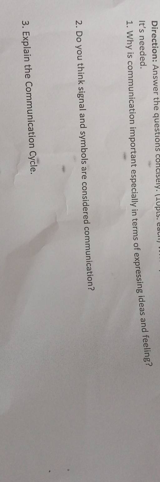 Direction: Answer the questions concisely. (10pts: each 
It's needed. 
1. Why is communication important especially in terms of expressing ideas and feeling? 
2. Do you think signal and symbols are considered communication? 
3. Explain the Communication Cycle.