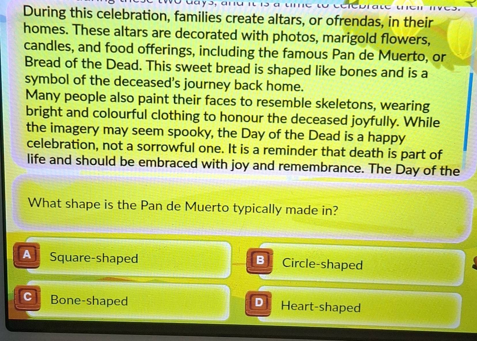 aays, ana r n 
During this celebration, families create altars, or ofrendas, in their
homes. These altars are decorated with photos, marigold flowers,
candles, and food offerings, including the famous Pan de Muerto, or
Bread of the Dead. This sweet bread is shaped like bones and is a
symbol of the deceased's journey back home.
Many people also paint their faces to resemble skeletons, wearing
bright and colourful clothing to honour the deceased joyfully. While
the imagery may seem spooky, the Day of the Dead is a happy
celebration, not a sorrowful one. It is a reminder that death is part of
life and should be embraced with joy and remembrance. The Day of the
What shape is the Pan de Muerto typically made in?
A Square-shaped Circle-shaped
B
C Bone-shaped Heart-shaped