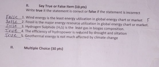 Say True or False Item (10 pts) 
Write true it the statement is correct or false if the statement is incorrect 
_1. Wind energy is the least energy utilization in global energy chart or market 
_2. Fossil is the major energy resource utilization in global energy chart or market. 
_3. Hydrogen Sulphide (H_2S) is the least gas in biogas composition. 
_4. The efficiency of hydropower is reduced by drought and siltation 
_5. Geothermal energy is not much affected by climate change 
II. Multiple Choice (30 pts)