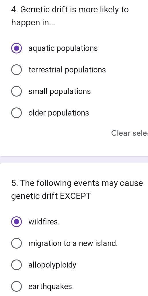 Genetic drift is more likely to
happen in...
aquatic populations
terrestrial populations
small populations
older populations
Clear sele
5. The following events may cause
genetic drift EXCEPT
wildfires.
migration to a new island.
allopolyploidy
earthquakes.