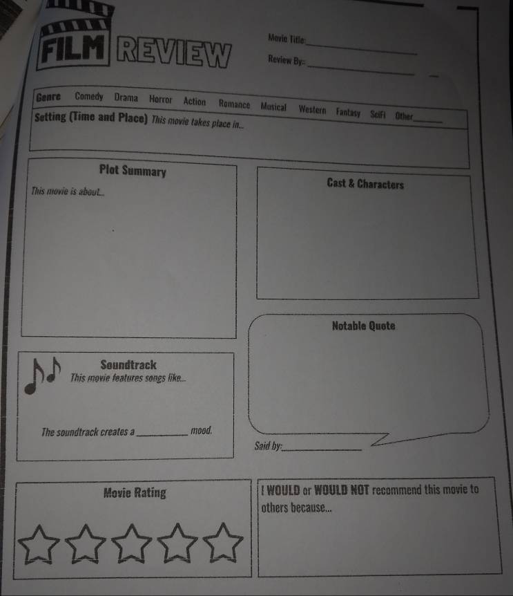 Mavia Title 
FILM REVIEW Review By__ 
Genre Comedy Drama Horror Action Romance Musical Western Fantasy Scifi Other 
Setting (Time and Place) This movie takes place in... 
_ 
Plot Summary Cast & Characters 
This movie is about... 
Notable Quete 
Soundtrack 
This movie features songs like... 
The soundtrack creates a_ mood. 
Said by__ 
Movie Rating ! WOULD or WOULD NOT recommend this movie to 
others because...