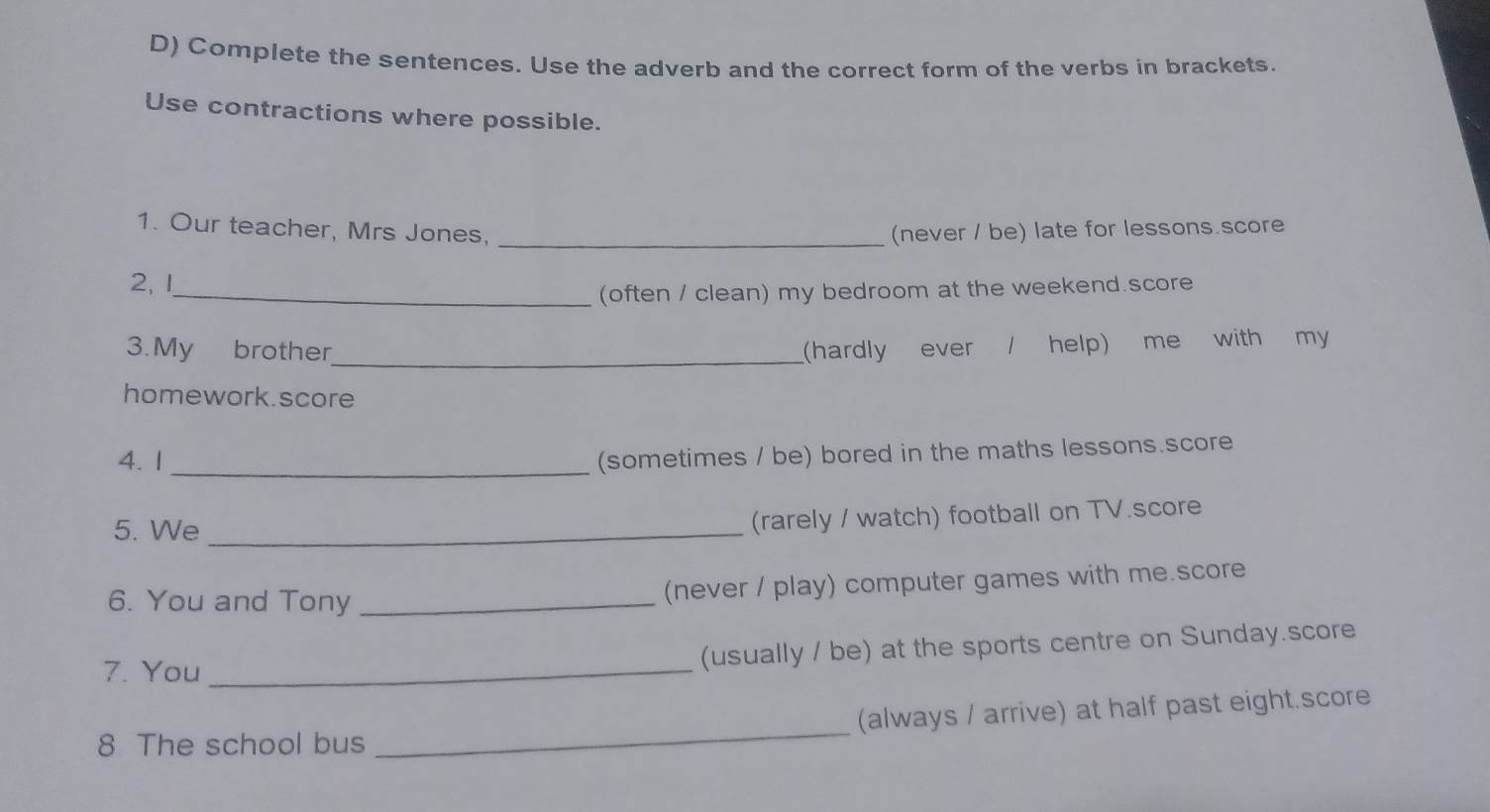 Complete the sentences. Use the adverb and the correct form of the verbs in brackets. 
Use contractions where possible. 
_ 
1. Our teacher, Mrs Jones, (never / be) late for lessons.score 
2, 1 
_(often / clean) my bedroom at the weekend.score 
_ 
3.My brother (hardly ever / help) me with my 
homework.score 
4. 1_ 
(sometimes / be) bored in the maths lessons.score 
5. We_ 
(rarely / watch) football on TV.score 
6. You and Tony _(never / play) computer games with me.score 
7. You_ 
(usually / be) at the sports centre on Sunday.score 
8 The school bus _(always / arrive) at half past eight.score