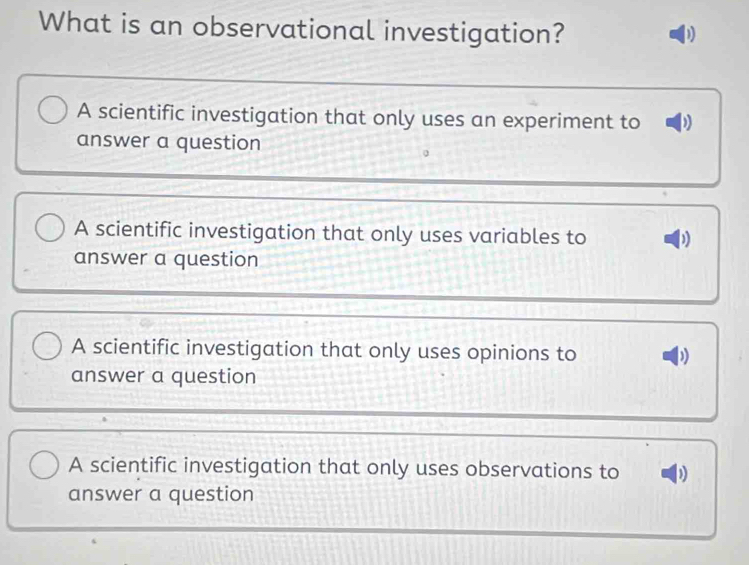 What is an observational investigation?
A scientific investigation that only uses an experiment to
answer a question
A scientific investigation that only uses variables to )
answer a question
A scientific investigation that only uses opinions to
answer a question
A scientific investigation that only uses observations to
answer a question