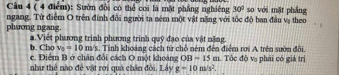 Sườn đồi có thể coi là mặt phẳng nghiêng 30° so với mặt phẳng 
ngang. Từ điểm O trên đỉnh đồi người ta ném một vật nặng với tốc độ ban đầu v₀ theo 
phương ngang. 
a.Viết phương trình phương trình quỹ đạo của vật nặng. 
b. Cho v_0=10m/s. Tính khoảng cách từ chỗ ném đến điểm rơi A trên sườn đồi. 
c. Điểm B ở chân đồi cách O một khoảng OB=15m. Tốc độ v₀ phải có giá trị 
như thể nào đề vật rơi quá chân đồi. Lấy g=10m/s^2.