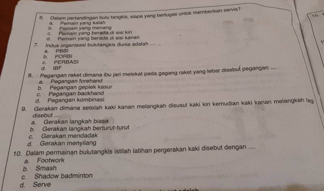 Dalam pertandingan bulu tangkis, siapa yang bertugas untuk memberikan servis?
15.
a. Pemain yang kalah
b. Pemain yang menang
c. Pemain yang berada di sisi kiri
d. Pemain yang berada di sisi kanan
7. Induk organisasi bulutangkis dunia adalah ....
1
a. PBSI
b. PORBI
c. PERBASI
d. IBF
8. Pegangan raket dimana ibu jari melekat pada gagang raket yang lebar disebut pegangan ....
a. Pegangan forehand
b. Pegangan geplek kasur
c. Pegangan backhand
d. Pegangan kombinasi
9. Gerakan dimana setelah kaki kanan melangkah disusul kaki kiri kemudian kaki kanan melangkah lagi
disebut ....
a. Gerakan langkah biasa
b. Gerakan langkah berturut-turut
c. Gerakan mendadak
d. Gerakan menyilang
10. Dalam permainan bulutangkis istilah latihan pergerakan kaki disebut dengan ....
a. Footwork
b. Smash
c. Shadow badminton
d. Serve