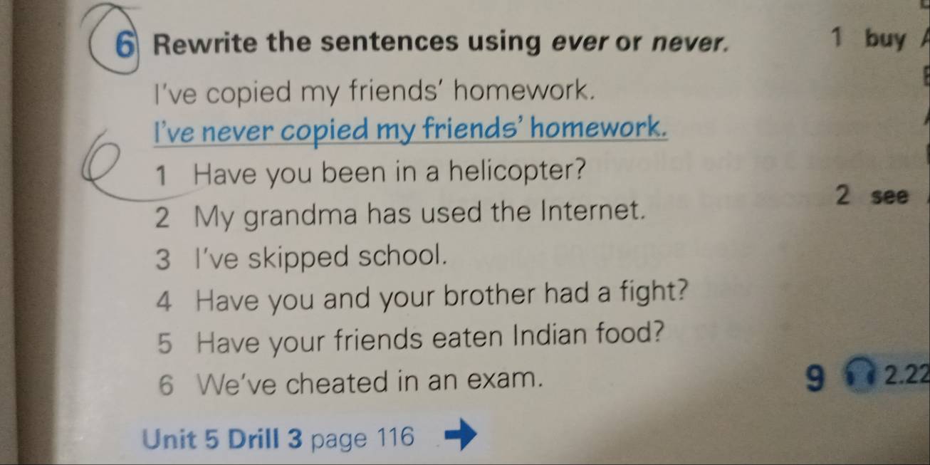 Rewrite the sentences using ever or never. 1 buy 
I've copied my friends' homework. 
I've never copied my friends' homework. 
1 Have you been in a helicopter? 
2 see 
2 My grandma has used the Internet. 
3 I've skipped school. 
4 Have you and your brother had a fight? 
5 Have your friends eaten Indian food? 
6 We've cheated in an exam. gí 2.22 
Unit 5 Drill 3 page 116