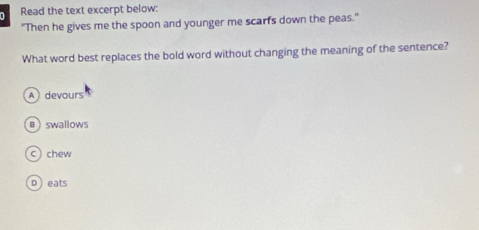 Read the text excerpt below:
"Then he gives me the spoon and younger me scarfs down the peas."
What word best replaces the bold word without changing the meaning of the sentence?
A devours
swallows
c) chew
D ) eats