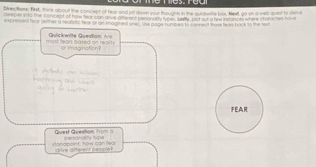 Directions: First, think about the concept of fear and jot down your thoughts in the quickwrite box. Next, go on a web quest to delve 
deeper into the concept of now fear can drive ditterent personality typer. Sastly, plot out a few instances where characters have 
expressed fear (either a realistic fear or an imagined one). Use page number to connect those fear back to the text 
most fears based on reality Quickwrite Question: Aro 
or Imagination 
FEAR 
Quest Question: from a personality type 
standpoint, how can fear drive different people ?