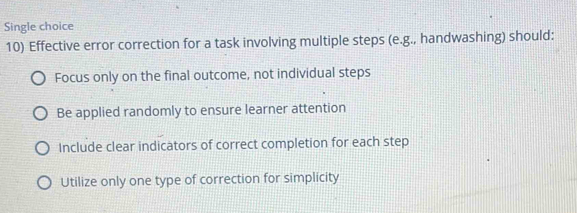 Single choice
10) Effective error correction for a task involving multiple steps (e.g., handwashing) should:
Focus only on the final outcome, not individual steps
Be applied randomly to ensure learner attention
Include clear indicators of correct completion for each step
Utilize only one type of correction for simplicity