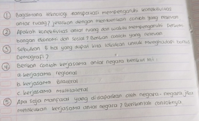 ( Bagaimana teknologi transportasi mempengaruhi uonexctivitas
antar ruang? jelaskan dengan memberiuan contoh yang relevan
②) Apauah conectivitas antar ruang dan waktu mempengaruhi perkem.
bangan elconomi dan sosial? Beriuan contoh yong relevan
(3) sebutuan 5 hal yong dapat kita lalcukan untul menghadapi bonus
Demografi?
④ ) Berikan contoh kerjasama anlar negara berikul ini:
a. kerjasama reglonal
6. kerjosama Bilateral
c. kerjasama multilateral
⑤ Apa saja manfaat yang didapatkan oeh negara-negara jika
melauuuan kerjasama antar negara? Beribanlan contohnya.