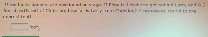 Three ballet dancers are positioned on stage. If Edna is 4 feet straight behind Larry and 8.6
feet directly left of Christine, how far is Larry from Christine? If necessary, round to the 
nearest tenth.
□ feet