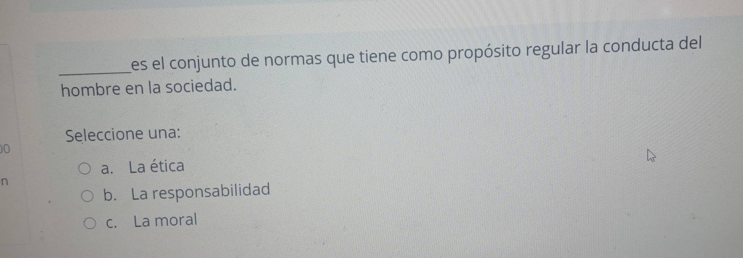 Les el conjunto de normas que tiene como propósito regular la conducta del
hombre en la sociedad.
Seleccione una:
)0
a. La ética
n
b. La responsabilidad
c. La moral