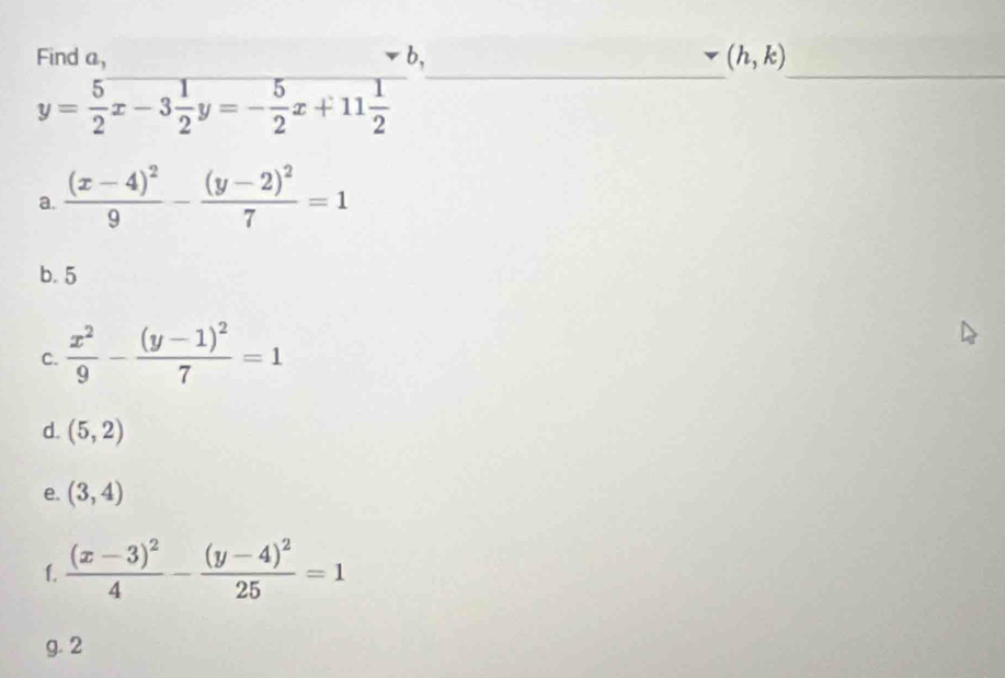 Find a, b, (h,k)
y= 5/2 x-3 1/2 y=- 5/2 x+11 1/2 
_ 
_ 
a. frac (x-4)^29-frac (y-2)^27=1
b. 5
C.  x^2/9 -frac (y-1)^27=1
d. (5,2)
e. (3,4)
f. frac (x-3)^24-frac (y-4)^225=1
g. 2