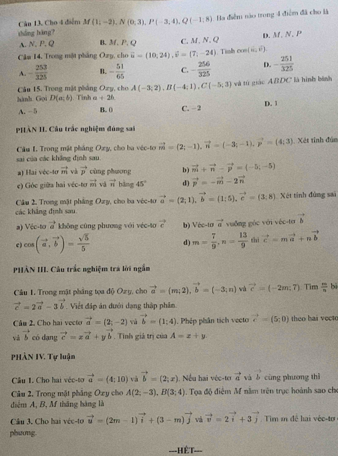 Cho 4 điểm M(1;-2),N(0;3),P(-3;4),Q(-1;8) Ba điểm nào trong 4 điểm đã cho là
tháng hàng?
A.N.P.Q B. M、 P、 Q C.M、N,Q D. M、N、P
Câu 14. Trong mặt phẳng Oxy, cho vector u=(10;24),vector v=(7;-24) , Tình cos (vector u,vector v).
A. - 253/325  - 51/65  C. - 256/325 
D. - 251/325 
B.
Câu 15. Trong mặt phẳng Oxy, cho A(-3;2),B(-4;1),C(-5;3) và từ giác ABDC là hình bình
hành. Gọi D(a;b) Tỉnh a+2b.
D. 1
A. -5 B. 0 C. -2
PHÀN II. Câu trắc nghiệm đúng sai
Câu I. Trong mặt pháng Oxy, cho ba véc-tơ vector m=(2;-1),vector n=(-3;-1),vector p=(4;3) Xét tính đún
sai của các khãng định sau,
a) Hai véc-tơ vector m và vector p cùng phương b) vector m+vector n-vector p=(-5;-5)
c) Góc giữa hai véc-tơ vector m và vector n bằng 45° d) vector p=-vector m-2vector n
Câu 2. Trong mặt pháng Oxy , cho ba véc-tơ vector a=(2;1),vector b=(1;5),vector c=(3;8) Xét tính đủng sai
các khẳng định sau.
a) Véc-tơ vector a không cũng phương với véc-tơ vector c b) Véc-tơ vector a vuông gỏc với véc-tơ vector b
d) m= 7/9 ,n= 13/9 
c) cos (vector a,vector b)= sqrt(5)/5  thì vector c=mvector a+nvector b
PHÀN III. Câu trắc nghiệm trã lời ngắn
Câu 1. Trong mặt phẳng tọa độ Oxy, cho vector a=(m;2),vector b=(-3;n) và vector c=(-2m;7). Tim  m/n  bì
vector c=2vector a-3vector b. Viết đáp án đưới dạng thập phần.
Câu 2. Cho hai vecto vector a=(2;-2) và vector b=(1;4). Phép phân tich vecto vector c=(5;0) theo hai vecto
và vector b có dạng vector c=xvector a+yvector b. Tính giá trị của A=x+y.
PHÀN IV. Tự luận
Câu 1. Cho hai véc-tơ vector a=(4;10) và vector b=(2;x). Nếu hai véc-tơ vector a và vector b cùng phương thì
Câu 2. Trong mặt phẳng Oxy cho A(2;-3),B(3;4). Tọa độ điểm M nằm trên trục hoành sao cho
điểm A, B, M thăng hàng là
Câu 3. Cho hai véc-tơ vector u=(2m-1)vector i+(3-m)vector j và vector v=2vector i+3vector j. Tìm 1 đề hai véc-tơ
phương.
=--HÉT-==