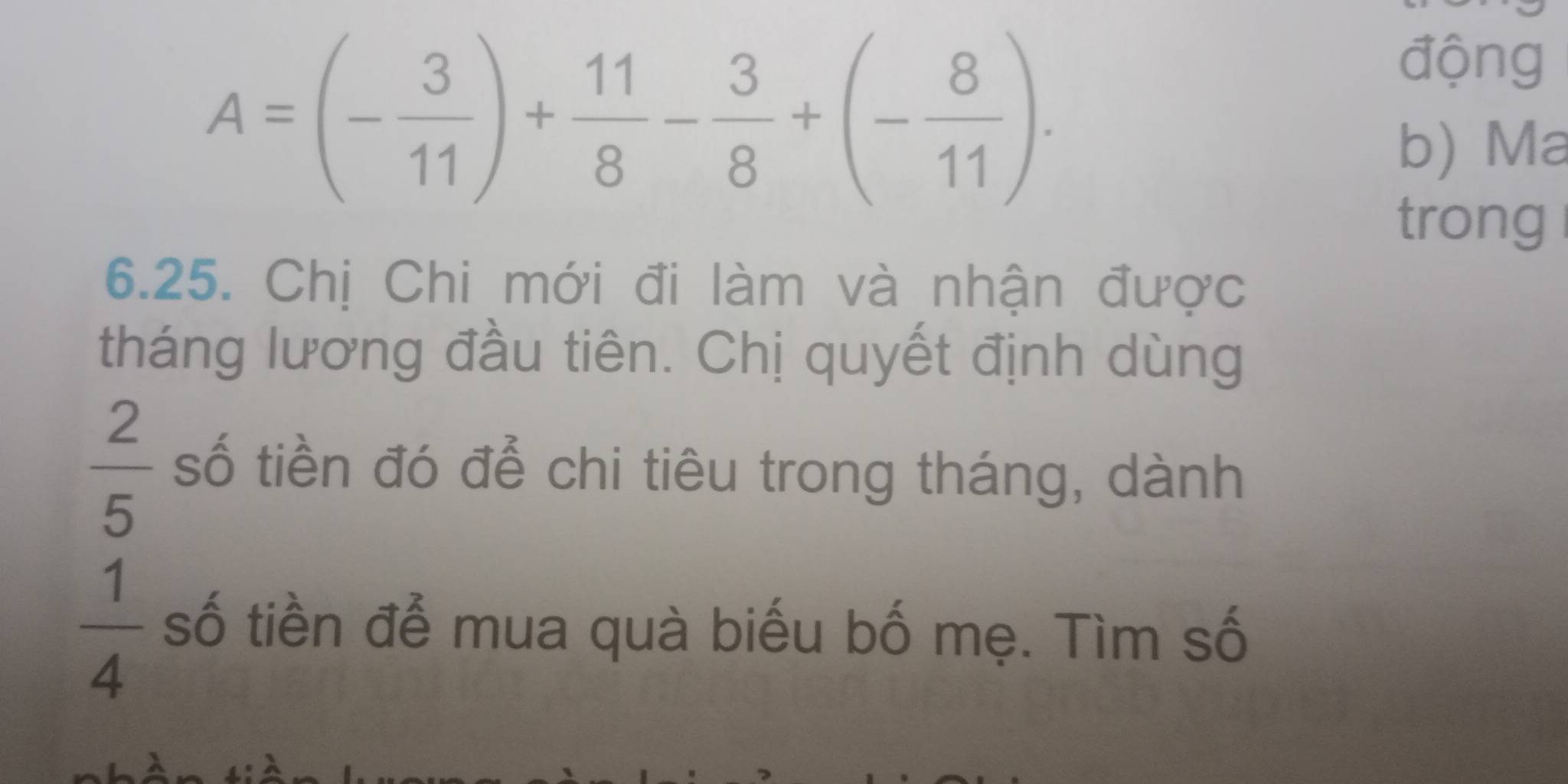 A=(- 3/11 )+ 11/8 - 3/8 +(- 8/11 ). 
động 
b) Ma 
trong 
6.25. Chị Chi mới đi làm và nhận được 
tháng lương đầu tiên. Chị quyết định dùng
 2/5  số tiền đó để chi tiêu trong tháng, dành
 1/4  số tiền để mua quà biếu bố mẹ. Tìm số