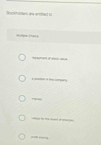 Stockholders are entitled to
Mutiple Choice
repayment of stock value.
a position in the company.
Interest.
vote(s) for the board of directors.
proft snaring.