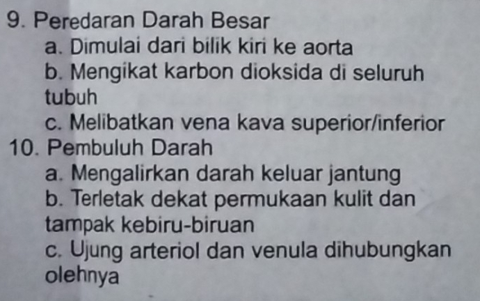 Peredaran Darah Besar
a. Dimulai dari bilik kiri ke aorta
b. Mengikat karbon dioksida di seluruh
tubuh
c. Melibatkan vena kava superior/inferior
10. Pembuluh Darah
a. Mengalirkan darah keluar jantung
b. Terletak dekat permukaan kulit dan
tampak kebiru-biruan
c. Ujung arteriol dan venula dihubungkan
olehnya