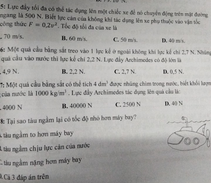 5: Lực đầy tối đa có thể tác dụng lên một chiếc xe để nó chuyển động trên mặt đường
ngang là 500 N. Biết lực cản của không khí tác dụng lên xe phụ thuộc vào vận tốc
công thức F=0,2v^2. Tốc độ tối đa của xe là. 70 m/s. B. 60 m/s. C. 50 m/s. D. 40 m/s.
6: Một quả cầu bằng sắt treo vào 1 lực kế ở ngoài không khí lực kế chi 2,7 N. Nhúng
quả cầu vào nước thì lực kế chỉ 2, 2 N. Lực đầy Archimedes có độ lớn là. 4,9 N. B. 2,2 N. C. 2,7 N. D. 0,5 N.
7: Một quả cầu bằng sắt có thể tích 4dm^3 được nhúng chìm trong nước, biết khối lượn
: của nước là 1000kg/m^3. Lực đầy Archimedes tác dụng lên quả cầu là:. 4000 N B. 40000 N C. 2500 N D. 40 N
8: Tại sao tàu ngầm lại có tốc độ nhỏ hơn máy bay?
A tàu ngầm to hơn máy bay
3. tàu ngầm chịu lực cản của nước
C. tàu ngầm nặng hơn máy bay
0. Cả 3 đáp án trên