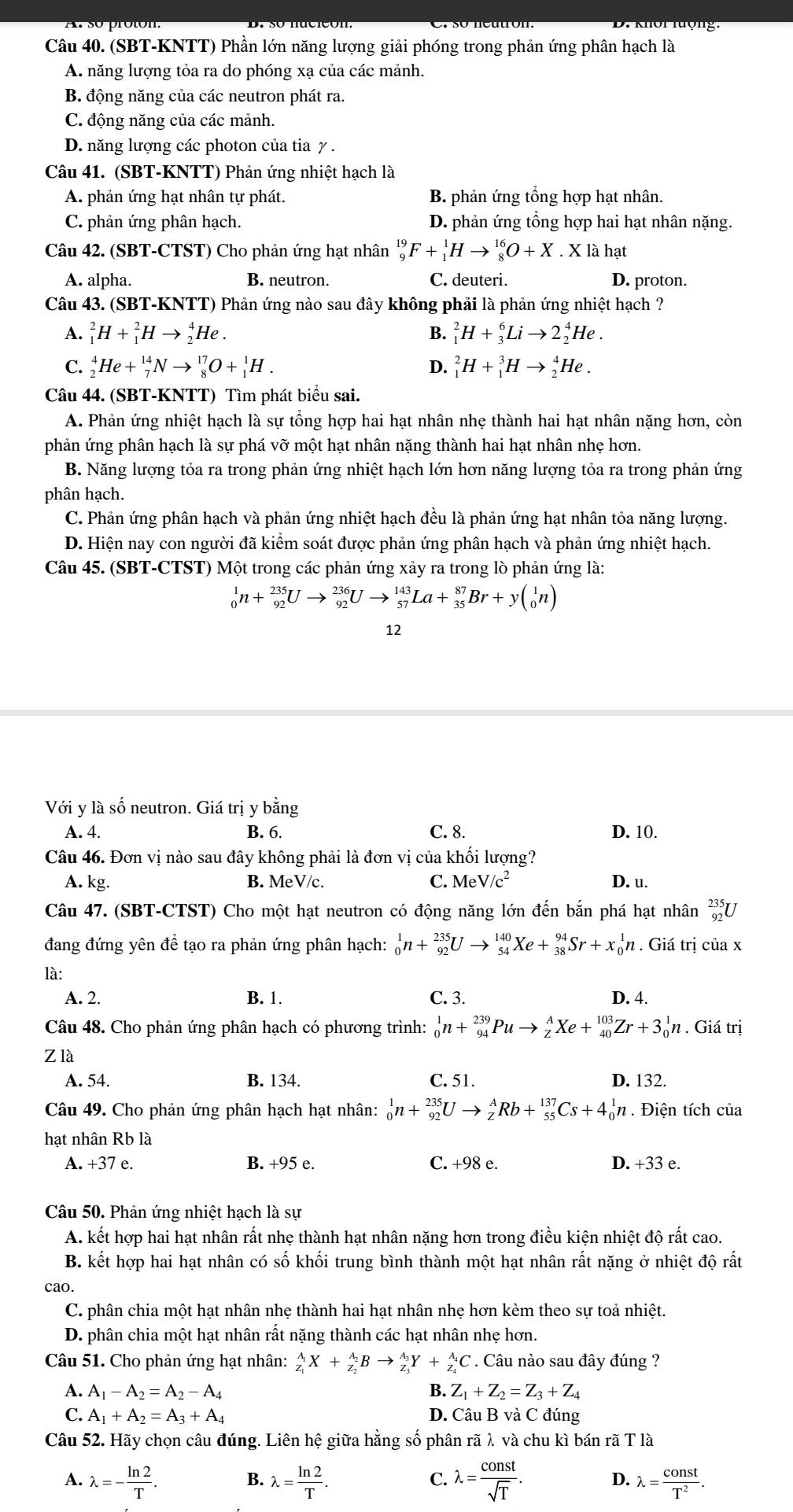 (SBT-KNTT) Phần lớn năng lượng giải phóng trong phản ứng phân hạch là
A. năng lượng tỏa ra do phóng xạ của các mảnh.
B. động năng của các neutron phát ra.
C. động năng của các mảnh.
D. năng lượng các photon của tia γ .
Câu 41. (SBT-KNTT) Phản ứng nhiệt hạch là
A. phản ứng hạt nhân tự phát. B. phản ứng tổng hợp hạt nhân.
C. phản ứng phân hạch. D. phản ứng tổng hợp hai hạt nhân nặng.
Câu 42. (SBT-CTST) Cho phản ứng hạt nhân _9^((19)F+_1^1Hto _8^(16)O+X. X là hạt
A. alpha. B. neutron. C. deuteri. D. proton.
Câu 43. (SBT-KNTT) Phản ứng nào sau đây không phải là phản ứng nhiệt hạch ?
A. _1^2H+_1^2Hto _2^4He. B. _1^2H+_3^6Lito 2_2^4He.
C. _2^4He+_7^(14)Nto _8^(17)O+_1^1H. D. _1^2H+_1^3Hto _2^4He.
Câu 44. (SBT-KNTT) Tìm phát biểu sai.
A. Phản ứng nhiệt hạch là sự tổng hợp hai hạt nhân nhẹ thành hai hạt nhân nặng hơn, còn
phản ứng phân hạch là sự phá vỡ một hạt nhân nặng thành hai hạt nhân nhẹ hơn.
B. Năng lượng tỏa ra trong phản ứng nhiệt hạch lớn hơn năng lượng tỏa ra trong phản ứng
phân hạch.
C. Phản ứng phân hạch và phản ứng nhiệt hạch đều là phản ứng hạt nhân tỏa năng lượng.
D. Hiện nay con người đã kiểm soát được phản ứng phân hạch và phản ứng nhiệt hạch.
Câu 45. (SBT-CTST) Một trong các phản ứng xảy ra trong lò phản ứng là:
_0^1n+_(92)^(235)Uto _(92)^(236)Uto _(57)^(143)La+_(35)^(87)Br+y(_0^1n)
12
Với y là số neutron. Giá trị y bằng
A. 4. B. 6. C. 8. D. 10.
Câu 46. Đơn vị nào sau đây không phải là đơn vị của khối lượng?
A. kg. B. MeV/c. C. MeV/c^2) D. u.
Câu 47. (SBT-CTST) Cho một hạt neutron có động năng lớn đến bắn phá hạt nhân _(92)^(235)U
đang đứng yên để tạo ra phản ứng phân hạch: _0^(1n+_(92)^(235)Uto _(54)^(140)Xe+_(38)^(94)Sr+x_0^1n. Giá trị của x
là:
A. 2. B. 1. C. 3. D. 4.
Câu 48. Cho phản ứng phân hạch có phương trình: _0^1n+_(94)^(239)Puto _Z^AXe+_(40)^(103)Zr+3_0^1n. Giá trị
Z là
A. 54. B. 134. C. 51. D. 132.
Câu 49. Cho phản ứng phân hạch hạt nhân: _0^1n+_(92)^(235)Uto _Z^ARb+_(55)^(137)Cs+4_0^1n. Điện tích của
hạt nhân Rb là
A. +37e. B. +95 e. C. +98 e. D. +33e.
Câu 50. Phản ứng nhiệt hạch là sự
A. kết hợp hai hạt nhân rất nhẹ thành hạt nhân nặng hơn trong điều kiện nhiệt độ rất cao.
B. kết hợp hai hạt nhân có số khối trung bình thành một hạt nhân rất nặng ở nhiệt độ rất
cao.
C. phân chia một hạt nhân nhẹ thành hai hạt nhân nhẹ hơn kèm theo sự toả nhiệt.
D. phân chia một hạt nhân rất nặng thành các hạt nhân nhẹ hơn.
Câu 51. Cho phản ứng hạt nhân: _Z_1)^A_1X+_Z_2^A_2Bto _Z_3^A_3Y+_Z_4^A_4C. Câu nào sau đây đúng ?
A. A_1-A_2=A_2-A_4 B. Z_1+Z_2=Z_3+Z_4
C. A_1+A_2=A_3+A_4 D. Câu B và C đúng
Câu 52. Hãy chọn câu đúng. Liên hệ giữa hằng số phân rã λ và chu kì bán rã T là
B.
C.
D.
A. lambda =- ln 2/T . lambda = ln 2/T . lambda = const/sqrt(T) . lambda = const/T^2 .
