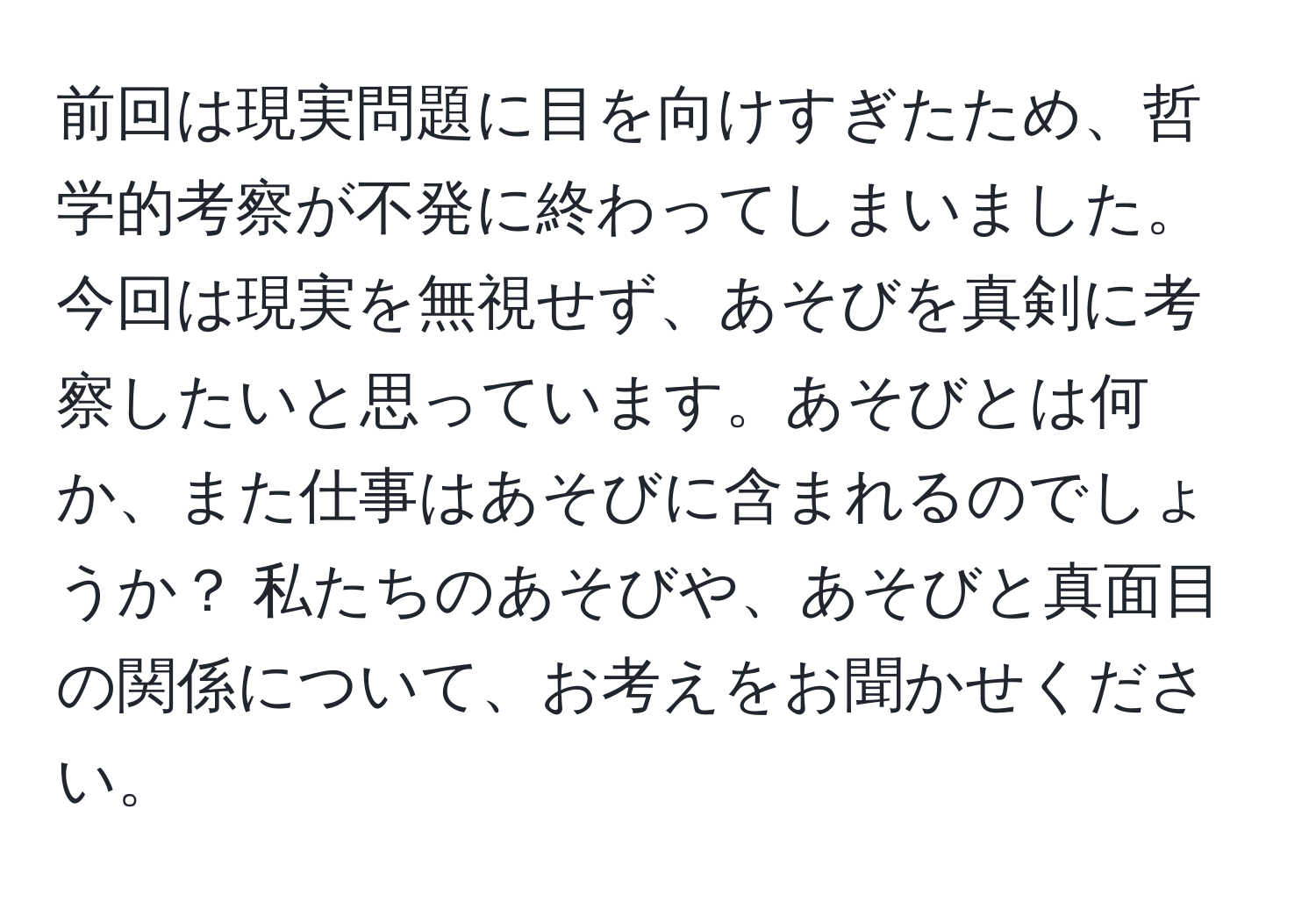 前回は現実問題に目を向けすぎたため、哲学的考察が不発に終わってしまいました。今回は現実を無視せず、あそびを真剣に考察したいと思っています。あそびとは何か、また仕事はあそびに含まれるのでしょうか？ 私たちのあそびや、あそびと真面目の関係について、お考えをお聞かせください。