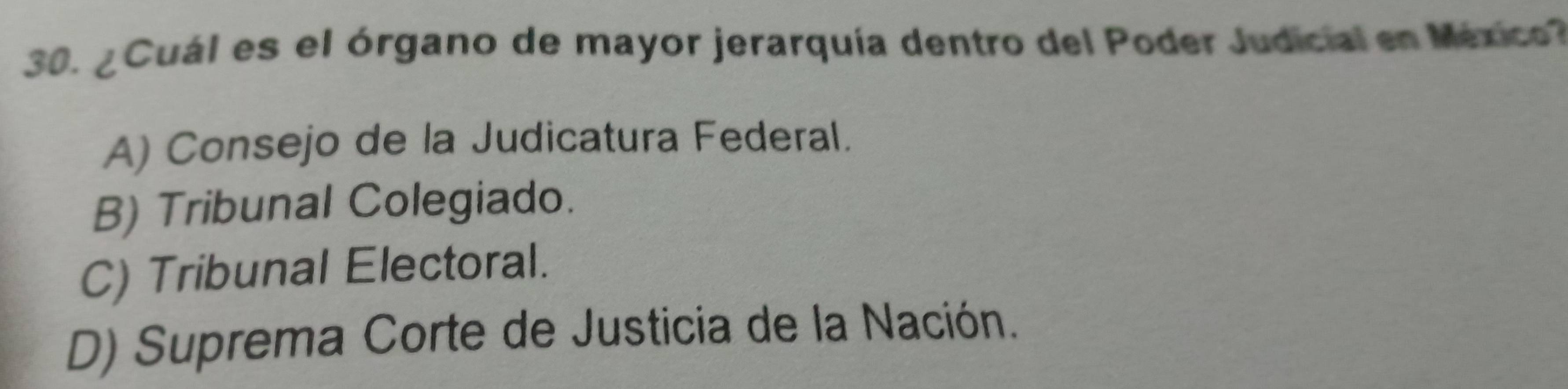 ¿ Cuál es el órgano de mayor jerarquía dentro del Poder Judicial en México?
A) Consejo de la Judicatura Federal.
B) Tribunal Colegiado.
C) Tribunal Electoral.
D) Suprema Corte de Justicia de la Nación.