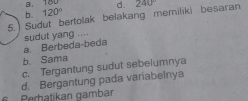 180
d. 240°
120°
5.  Sudut bertolak belakang memiliki besaran b.
sudut yang ....
a. Berbeda-beda
b. Sama
c. Tergantung sudut sebelumnya
d. Bergantung pada variabelnya
6 Perhatikan gambar