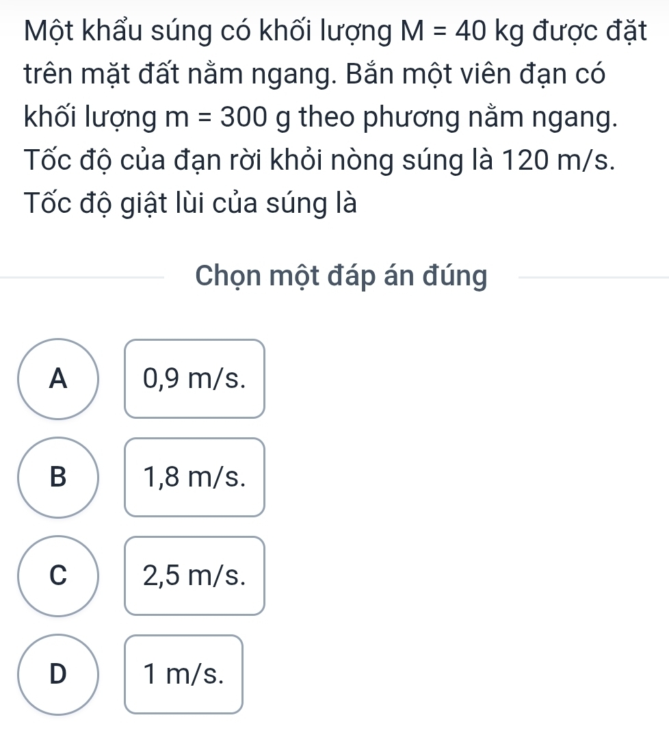 Một khẩu súng có khối lượng M=40kg được đặt
trên mặt đất nằm ngang. Bắn một viên đạn có
khối lượng m=300g theo phương nằm ngang.
Tốc độ của đạn rời khỏi nòng súng là 120 m/s.
Tốc độ giật lùi của súng là
Chọn một đáp án đúng
A 0,9 m/s.
B 1,8 m/s.
C 2,5 m/s.
D 1 m/s.