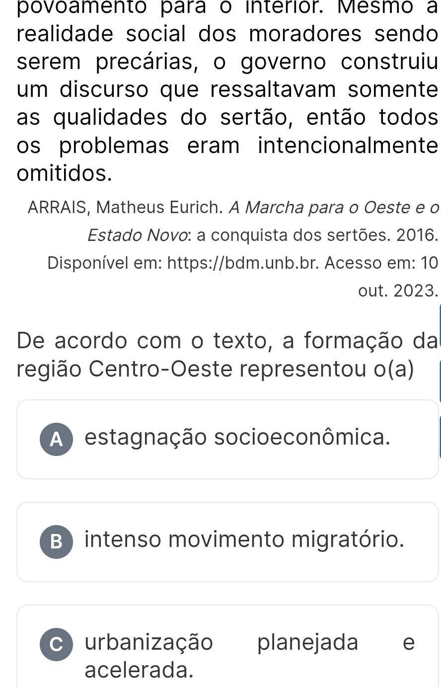 povoamento para o interior. Mesmo a
realidade social dos moradores sendo
serem precárias, o governo construiu
um discurso que ressaltavam somente
as qualidades do sertão, então todos
os problemas eram intencionalmente
omitidos.
ARRAIS, Matheus Eurich. A Marcha para o Oeste e o
Estado Novo: a conquista dos sertões. 2016.
Disponível em: https://bdm.unb.br. Acesso em: 10
out. 2023.
De acordo com o texto, a formação da
região Centro-Oeste representou o(a)
A) estagnação socioeconômica.
B) intenso movimento migratório.
c) urbanização planejada e
acelerada.