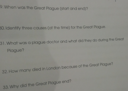 When was the Great Plague (start and end)? 
80. Identify three causes (at the time) for the Great Plague. 
31. What was a plague doctor and what did they do during the Great 
Plague? 
32. How many died in London because of the Great Plague? 
33. Why did the Great Plague end?