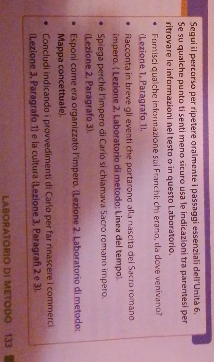 Segui il percorso per ripetere oralmente i passaggi essenziali dell'Unità 6. 
Se su qualche punto ti senti meno sicuro usa le indicazioni tra parentesi per 
ritrovare le informazioni nel testo o in questo Laboratorio. 
Fornisci qualche informazione sui Franchi: chi erano, da dove venivano? 
(Lezione 1, Paragrafo 1). 
Racconta in breve gli eventi che portarono alla nascita del Sacro romano 
impero. ( Lezione 2, Laboratorio di metodo: Linea del tempo). 
Spiega perché l'impero di Carlo si chiamava Sacro romano impero. 
(Lezione 2, Paragrafo 3). 
Esponi come era organizzato l’impero. (Lezione 2, Laboratorio di metodo: 
Mappa concettuale). 
Concludi indicando i provvedimenti di Carlo per far rinascere i commerci 
(Lezione 3, Paragrafo 1) e la cultura (Lezione 3, Paragrañ 2 e 3). 
LABORATORIO DI METODO 133