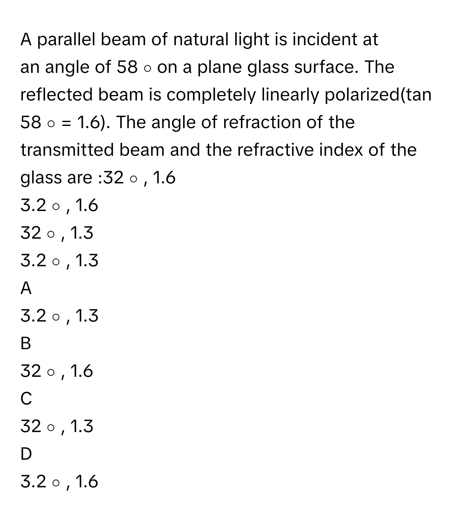 A parallel beam of natural light is incident at an angle of 58   ∘          on a plane glass surface. The reflected beam is completely linearly polarized(tan 58   ∘      =     1.6). The angle of refraction of the transmitted beam and the refractive index of the glass are :32   ∘         , 1.6
3.2   ∘         , 1.6
32   ∘         , 1.3
3.2   ∘         , 1.3

A  
3.2   ∘         , 1.3 


B  
32   ∘         , 1.6 


C  
32   ∘         , 1.3 


D  
3.2   ∘         , 1.6