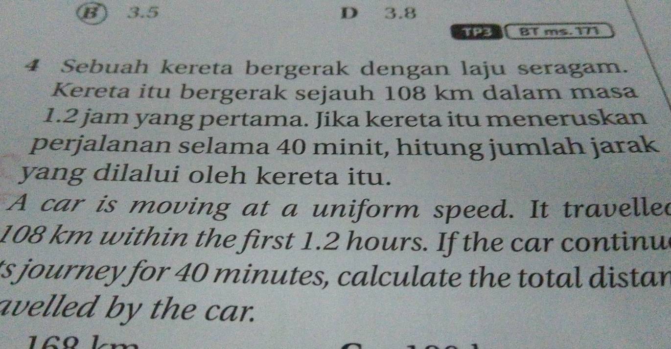 B) 3.5 D 3.8
TP3 BT ms. 171
4 Sebuah kereta bergerak dengan laju seragam.
Kereta itu bergerak sejauh 108 km dalam masa
1.2 jam yang pertama. Jika kereta itu meneruskan
perjalanan selama 40 minit, hitung jumlah jarak
yang dilalui oleh kereta itu.
A car is moving at a uniform speed. It travelled
108 km within the first 1.2 hours. If the car continu
ts journey for 40 minutes, calculate the total distar
avelled by the car.
1Ωº L