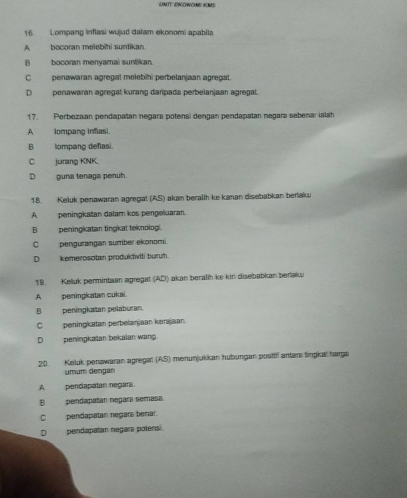 UNIT EKONOMI KMS
16. Lompang inflasi wujud dalam ekonomi apabila
A bocoran melebihi suntikan.
B bocoran menyamai suntikan.
C penawaran agregat melebihi perbelanjaan agregat.
Dpenawaran agregät kurang daripada perbelanjaan agregat.
17. Perbezaan pendapatan negara potensi dengan pendapatan negara sebenar ialah
A Iompang inflasi.
B Iompang deflasi.
C jurang KNK.
D_guna tenaga penuh.
18. Keluk penawaran agregat (AS) akan beralih ke kanan disebabkan berlaku
A peningkatan dalam kos pengeluaran.
B peningkatan tingkat teknologi.
C pengurangan sumber ekonomi.
D kemerosotan produktiviti buruh.
19. Keluk permintaan agregat (AD) akan beralih ke kiri disebabkan berlaku
A peningkatan cukai.
B peningkatan pelaburan.
C peningkatan perbelanjaan kerajaan.
D peningkatan bekalan wang.
20. Keluk penawaran agregat (AS) menunjukkan hubungan positif antara tingkat harga
umum dengan
A pendapatan negara.
B pendapatán negara semasa.
C pendapatan negara benar.
D pendapatan negara potensi.