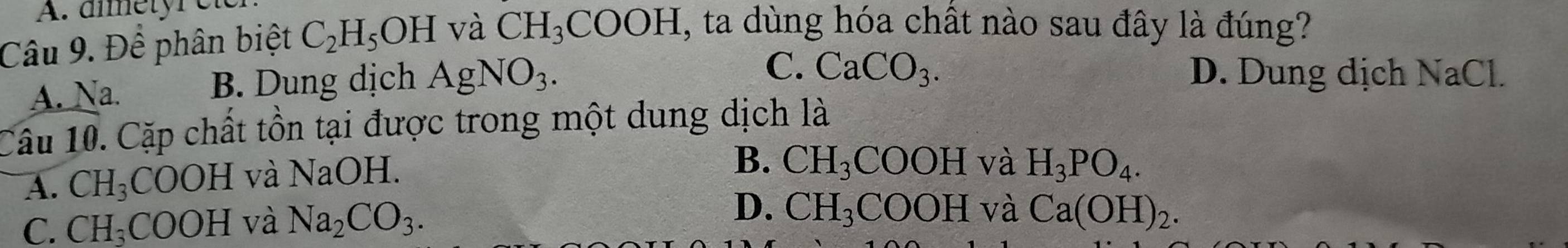 dîmetyr e
Câu 9. Để phân biệt C_2H_5OH và CH_3COOH , ta dùng hóa chất nào sau đây là đúng?
A. Na. B. Dung dịch AgNO_3.
C. CaCO_3. D. Dung dịch NaCl.
Câu 10. Cặp chất tồn tại được trong một dung dịch là
A. CH_3COOH và NaOH.
B. CH_3COOH và H_3PO_4.
C. CH_3COOH và Na_2CO_3. D. CH_3COOH và Ca(OH)_2.