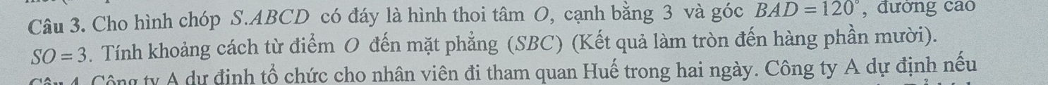 Cho hình chóp S. ABCD có đáy là hình thoi tâm O, cạnh bằng 3 và góc BAD=120° , đường cao
SO=3. Tính khoảng cách từ điểm O đến mặt phẳng (SBC) (Kết quả làm tròn đến hàng phần mười). 
4 Công ty A dự định tổ chức cho nhân viên đi tham quan Huế trong hai ngày. Công ty A dự định nếu