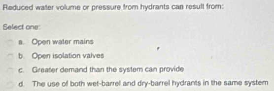 Reduced water volume or pressure from hydrants can result from:
Select one:
a. Open water mains
b. Open isolation valves
c Greater demand than the system can provide
d. The use of both wet-barrel and dry-barrel hydrants in the same system