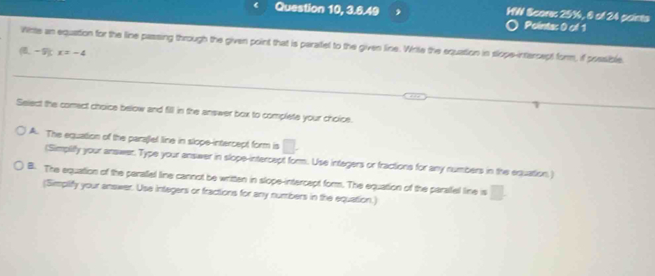 Question 10, 3.6.49
HW Scores 25%, 6 of 24 points
Points: 0 of 1
Winte an equation for the line passing through the given point that is peratel to the given line. Write the equation in slope-intercept form, if possible
(6,-9)x=-4
Select the comect choice below and fill in the answer box to complete your choice.
A. The equation of the parajlel line in slope-intercept form is^ 
(Simpliffy your answer. Type your answer in slope-intercept form. Use intagers or fractions for any numbers in the equation,)
B. The equation of the perallel line cannot be written in slope-intercept form. The equation of the paralel line is □. 
(Simplify your answer. Use intlegers or fractions for any numbers in the equation.)