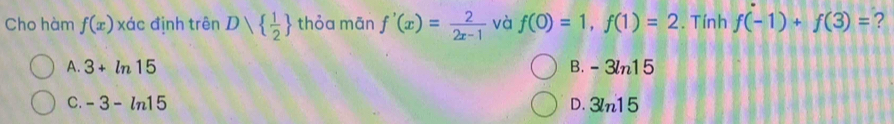 Cho hàm f(x) xác định trên D|  1/2  thỏa mān f'(x)= 2/2x-1  và f(0)=1, f(1)=2. Tính f(-1)+f(3)= ?
A. 3+ln 15 B. -3ln 15
C. -3-ln 15 D. 3ln 15