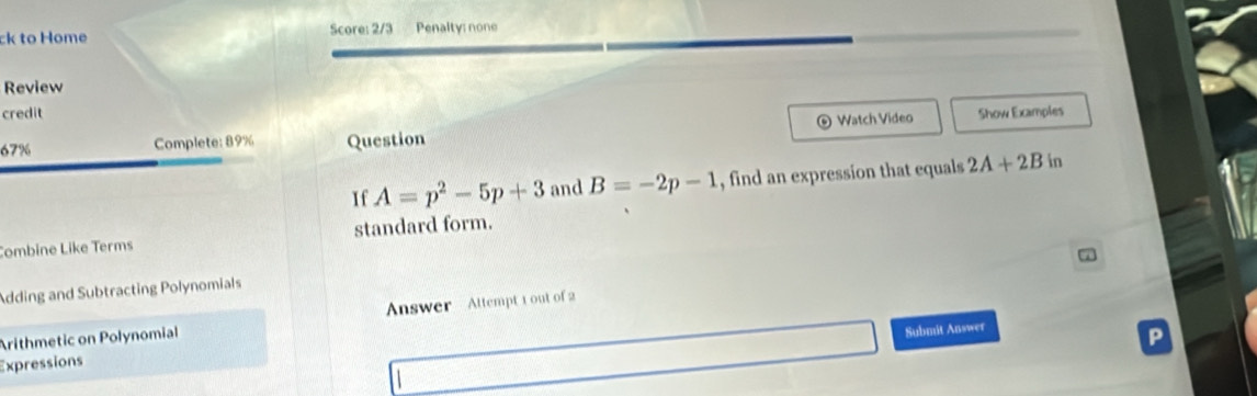 ck to Home Score: 2/3 Penalty: none 
Review 
credit 
67% Complete: 89% Question Watch Video Show Examples 
If A=p^2-5p+3 and B=-2p-1 , find an expression that equals 2A+2Bin
Combine Like Terms standard form. 
Adding and Subtracting Polynomials 
Arithmetic on Polynomial Answer Attempt 1 out of 2 
Submit Answer 
P 
Expressions