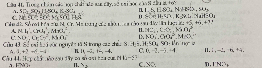 Trong nhóm các hợp chất nào sau đây, số oxi hóa của S đều là +6?
A. SO_2,SO_3H_2SO_4,K_2SO_4.
B. H_2S,H_2SO_4,NaHSO_4,SO_3.
C. Na_2SO_3,SO_2 Mg O_4,H_2S. D. Soverline O_3,H_2SO_4,K_2SO_4,NaHSO_4.
Câu 42. Số oxi hóa của N, Cr, Mn trong các nhóm ion nào sau đây lần lượt là: +5,+6,+7 ?
A. NH_4^(+,CrO_4^(2-),MnO_4^(2-). B. NO(_2)^-)CrO(O_2)^-,MnO(_4)^(2-).
C. NO_3^-,Cr_2O_7^((2-),MnO__4)^-. D. NO(_3)^-,CrO(_4)^(2-),MnO(_4)^(2-).
Câu 43. Số oxi hoá của nguyên tố S trong các chất: S, H_2S,H_2SO_4,SO_2 lần lượt là
A. 0, +2, +6, +4. B. 0, -2, +4, −4. C. 0, -2, -6, +4. D. 0, -2, +6, +4.
Câu 44. Hợp chất nào sau đây có số oxi hóa của N là +5?
A. HNO_2. B. N_2. C. NO. D. HNO_3.