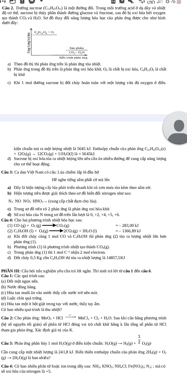 ^wedge downarrow +LTE1,1
Câu 2. Đường sucrose (C_12H_22O_11) là một đường đôi. Trong môi trường acid ở dạ dày và nhiệt
độ cơ thể, sucrose bị thủy phân thành đường glucose và fructose, sau đó bị oxi hóa bởi oxygen
tạo thành CO₂ và H₂O. Sơ đồ thay đổi năng lượng hóa học của phản ứng được cho như hình
dưới đây:
? C_6H_12O_6+O_2
frac SinphimCO_2+H_2O
Tiền trình phản ứng
a) Theo đồ thi thì phản ứng trên là phản ứng tỏa nhiệt.
b) Phản ứng trong đồ thị trên là phản ứng oxi hóa khử, O là chất bị oxi hóa, C_6H_12O_6 là chất
bị khử
c) Khi 1 mol đường sucrose bị đốt cháy hoàn toàn với một lượng vừa đủ oxygen ở điều
kiện chuẩn toả ra một lượng nhiệt là 5645 kJ. Enthalpy chuẩn của phản ứng C_12H_22O_11(s)
+12O_2(g)to 12CO_2(g)+11H_2O(l)la=5645kJ.
d) Sucrose bị oxi hóa tỏa ra nhiệt lượng lớn nên cần ăn nhiều đường để cung cấp năng lượng
cho cơ thể hoạt động.
Câu 3: Ca dao Việt Nam có câu: Lúa chiêm lấp ló đầu bờ
Hễ nghe tiếng sấm phất cờ mà lên
a) Đây là hiện tượng cây lúa phát triển nhanh khi có cơn mưa rào kèm theo sấm sét.
b) Hiện tượng trên được giải thích theo sơ đồ biến đối nitrogen như sau:
N2 NO NO₂ HNO₃→ (cung cấp chất đạm cho lúa).
c) Trong sơ đồ trên có 2 phản ứng là phản ứng oxi hóa khử.
d) Số oxi hóa của N trong sơ đồ trên lần lượt là 0,+2,+4,+5,+
Câu 4: Cho hai phương trình nhiệt hóa học sau:
(1) CO(g)+O_2(g) to CO_2(g) =-283,00kJ
(2) C_2H_5OH(l)+O_2(g) 2CO_2(g)+3H_2O(l) =-1366,89kJ
a) Khi đốt cháy cùng 1 mol CO và C₂H₅OH thì phản ứng (2) tỏa ra lượng nhiệt lớn hơn
phản ứng (1).
b) Phương trình (1) là phương trình nhiệt tạo thành CO₂(g).
c) Trong phản ứng (1) thì 1 mol C^(+2) nhận 2 mol electron.
d) Đốt cháy 0,5 Kg cồn C₂H₅OH thì tỏa ra nhiệt lượng là 14857,5KJ
PHÀN III: Câu hỏi trắc nghiệm yêu cầu trả lời ngần. Thí sinh trả lời từ câu 1 đến câu 6.
Câu 1: Các quá trình sau:
(a) Đốt một ngọn nến.
(b) Nước đóng băng.
(c) Hòa tan muối ăn vào nước thấy cốc nước trở nên mát.
(d) Luộc chín quả trứng.
(e) Hòa tan một ít bột giặt trong tay với nước, thấy tay ấm.
Có bao nhiêu quá trình là thu nhiệt?
Câu 2: Cho phản ứng: MnO_2+HClto MnCl_2MnCl_2+Cl_2+H_2O.  Sau khi cân bằng phương trình
(hệ số nguyên tối giản) số phân tử HCl đóng vai trò chất khử bằng k lần tổng số phân tử HCl
tham gia phản ứng. Xác định giá trị của K.
Câu 3: Phản ứng phân hủy 1 mol H_2O(g) ở điều kiện chuẩn: H_2O(g)to H_2(g)+^ 1/2 O_2(g)
Cần cung cấp một nhiệt lượng là 241,8 kJ. Biến thiên enthalpy chuẩn của phản ứng 2H_2(g)+O_2
(g) → 2H₂O(g) là bao nhiêu?
Câu 4: Có bao nhiêu phân tử hoặc ion trong dãy sau: NH_3;KNO_3;NH_4Cl;Fe(NO_3)_3;N_2;; m acc
số oxi hóa của nitrogen 1a+5.