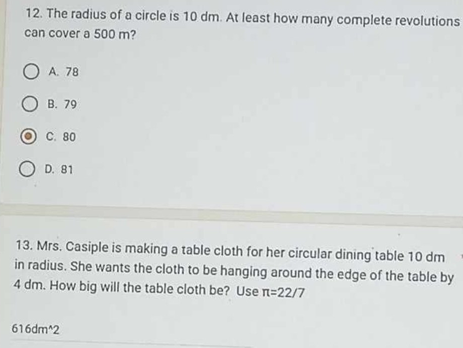 The radius of a circle is 10 dm. At least how many complete revolutions
can cover a 500 m?
A. 78
B. 79
C. 80
D. 81
13. Mrs. Casiple is making a table cloth for her circular dining table 10 dm
in radius. She wants the cloth to be hanging around the edge of the table by
4 dm. How big will the table cloth be? Use π =22/7
616dm^(wedge)2