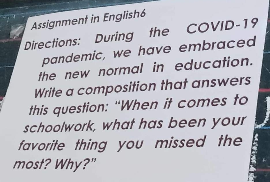 Assignment in English6 
Directions: During the COVID-19 
pandemic, we have embraced 
the new normal in education. 
Write a composition that answers 
this question: “When it comes to 
schoolwork, what has been your 
favorite thing you missed the 
most? Why?"