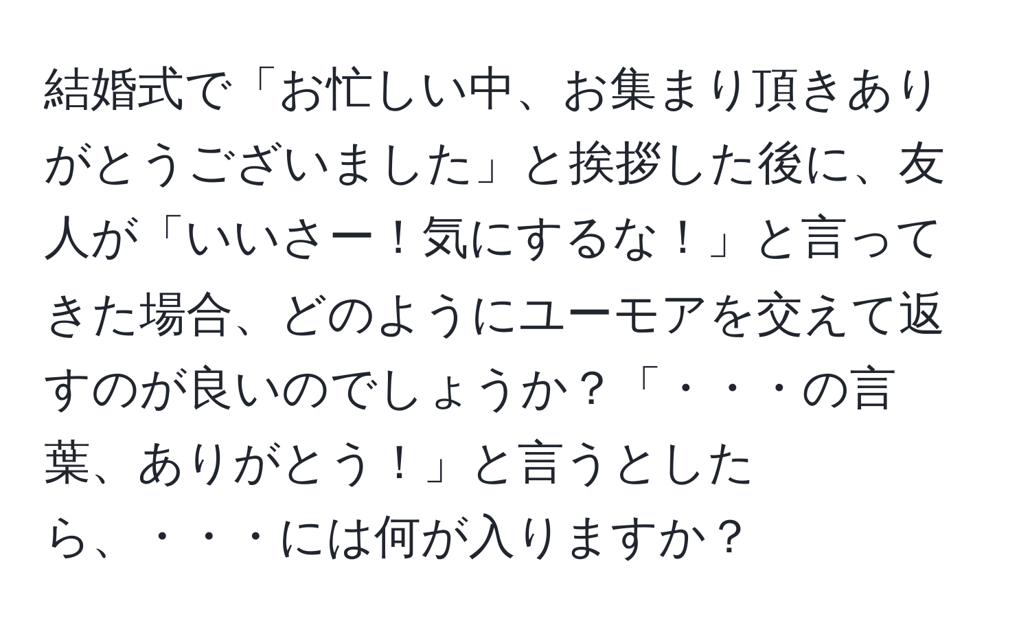 結婚式で「お忙しい中、お集まり頂きありがとうございました」と挨拶した後に、友人が「いいさー！気にするな！」と言ってきた場合、どのようにユーモアを交えて返すのが良いのでしょうか？「・・・の言葉、ありがとう！」と言うとしたら、・・・には何が入りますか？