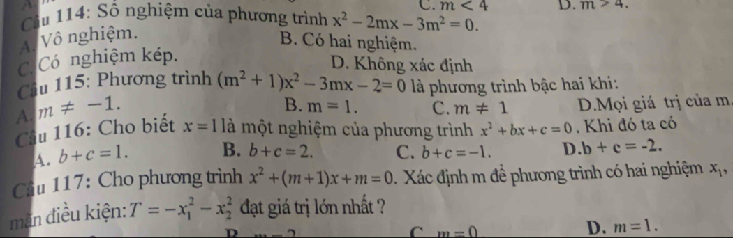 C. m<4</tex> D. m>4. 
* Cầu 114: Số nghiệm của phương trình x^2-2mx-3m^2=0.
A. Vô nghiệm.
B. Có hai nghiệm.
C. Có nghiệm kép.
D. Không xác định
Câu 115: Phương trình (m^2+1)x^2-3mx-2=0 là phương trình bậc hai khi:
A. m!= -1.
B. m=1. C. m!= 1 D.Mọi giá trị của m
Cầu 116: Cho biết x=1 là một nghiệm của phương trình x^2+bx+c=0. Khi đó ta có
A. b+c=1.
B. b+c=2. C. b+c=-1. D. b+c=-2. 
Cầu 117: Cho phương trình x^2+(m+1)x+m=0 Xác định m để phương trình có hai nghiệm x_1, 
mãn điều kiện: T=-x_1^2-x_2^2 đạt giá trị lớn nhất ?
D ·s -2
C m=0
D. m=1.