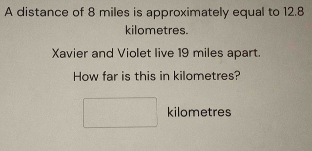 A distance of 8 miles is approximately equal to 12.8
kilometres. 
Xavier and Violet live 19 miles apart. 
How far is this in kilometres?
□ kilometres