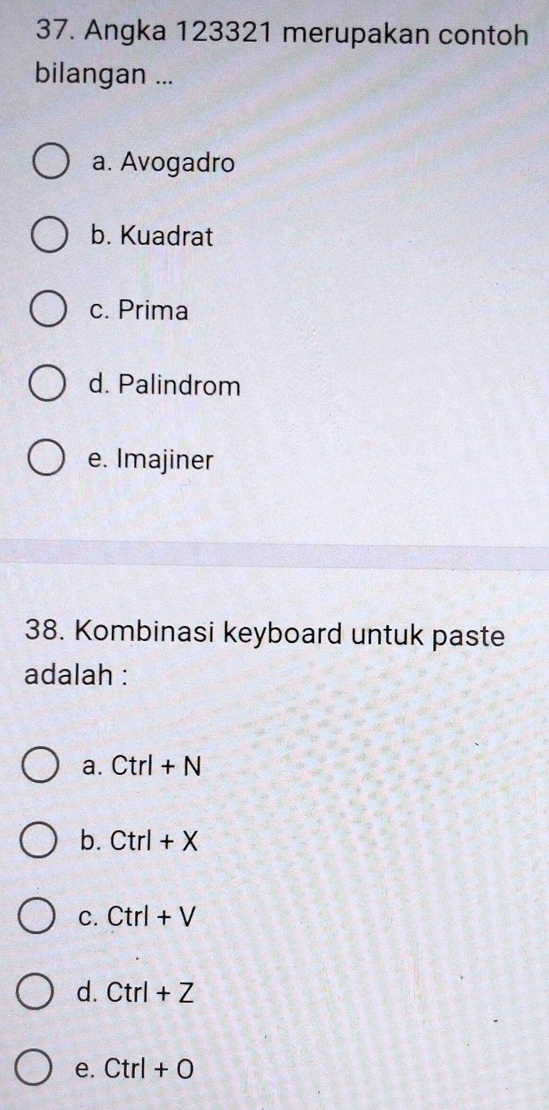 Angka 123321 merupakan contoh
bilangan ...
a. Avogadro
b. Kuadrat
c. Prima
d. Palindrom
e. Imajiner
38. Kombinasi keyboard untuk paste
adalah :
a. Ctrl+N
b. Ctrl+X
C. Ctrl+V
d. Ctrl+Z
e. Ctrl+O